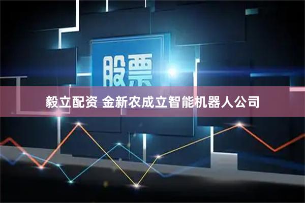 毅立配资 金新农成立智能机器人公司