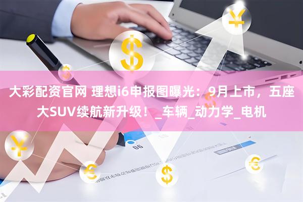 大彩配资官网 理想i6申报图曝光：9月上市，五座大SUV续航新升级！_车辆_动力学_电机