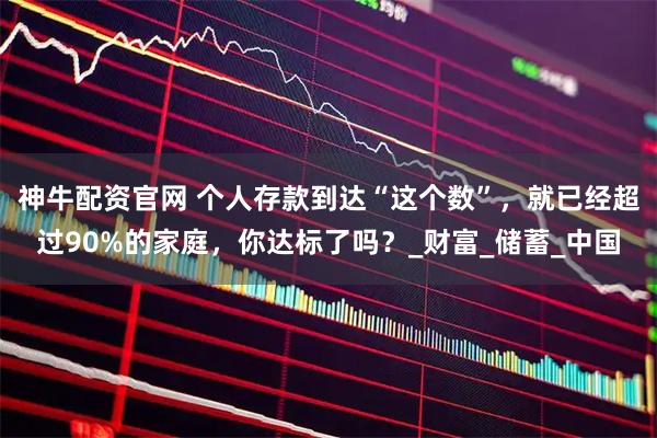 神牛配资官网 个人存款到达“这个数”，就已经超过90%的家庭，你达标了吗？_财富_储蓄_中国