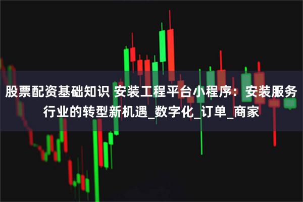 股票配资基础知识 安装工程平台小程序：安装服务行业的转型新机遇_数字化_订单_商家