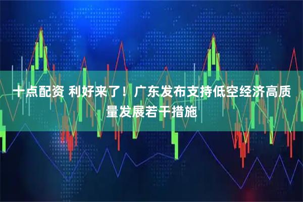 十点配资 利好来了！广东发布支持低空经济高质量发展若干措施