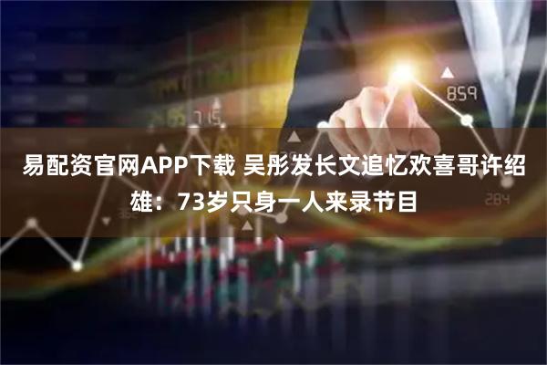 易配资官网APP下载 吴彤发长文追忆欢喜哥许绍雄：73岁只身一人来录节目