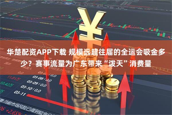华楚配资APP下载 规模远超往届的全运会吸金多少？赛事流量为广东带来“泼天”消费量