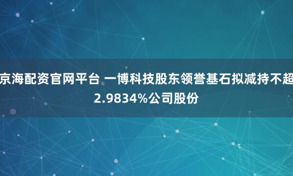 京海配资官网平台 一博科技股东领誉基石拟减持不超2.9834%公司股份