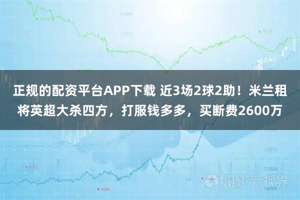 正规的配资平台APP下载 近3场2球2助！米兰租将英超大杀四方，打服钱多多，买断费2600万