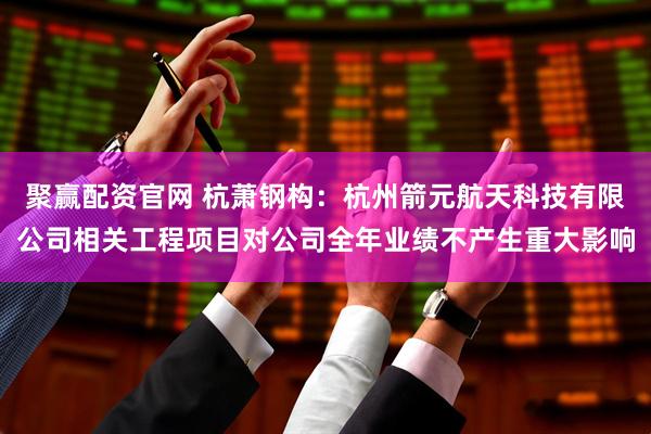 聚赢配资官网 杭萧钢构：杭州箭元航天科技有限公司相关工程项目对公司全年业绩不产生重大影响
