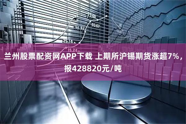 兰州股票配资网APP下载 上期所沪锡期货涨超7%，报428820元/吨