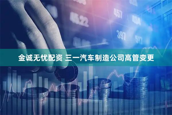 金诚无忧配资 三一汽车制造公司高管变更
