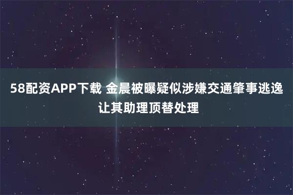 58配资APP下载 金晨被曝疑似涉嫌交通肇事逃逸 让其助理顶替处理