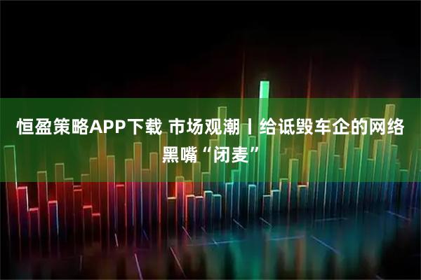 恒盈策略APP下载 市场观潮丨给诋毁车企的网络黑嘴“闭麦”