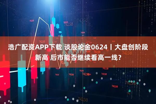 浩广配资APP下载 谈股论金0624丨大盘创阶段新高 后市能否继续看高一线？