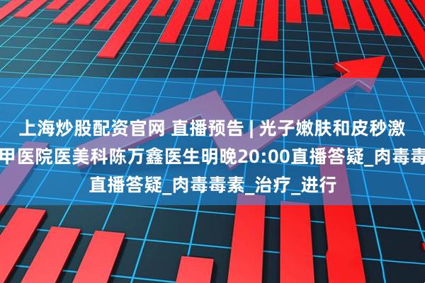 上海炒股配资官网 直播预告 | 光子嫩肤和皮秒激光怎么选？三甲医院医美科陈万鑫医生明晚20:00直播答疑_肉毒毒素_治疗_进行