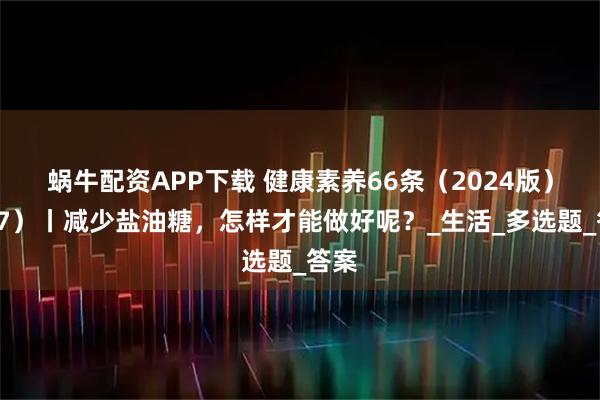蜗牛配资APP下载 健康素养66条（2024版）（27）丨减少盐油糖，怎样才能做好呢？_生活_多选题_答案