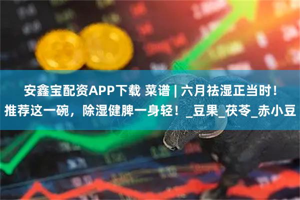 安鑫宝配资APP下载 菜谱 | 六月祛湿正当时！推荐这一碗，除湿健脾一身轻！_豆果_茯苓_赤小豆