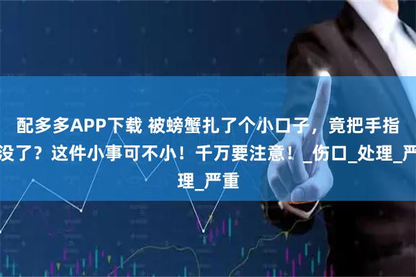 配多多APP下载 被螃蟹扎了个小口子，竟把手指作没了？这件小事可不小！千万要注意！_伤口_处理_严重