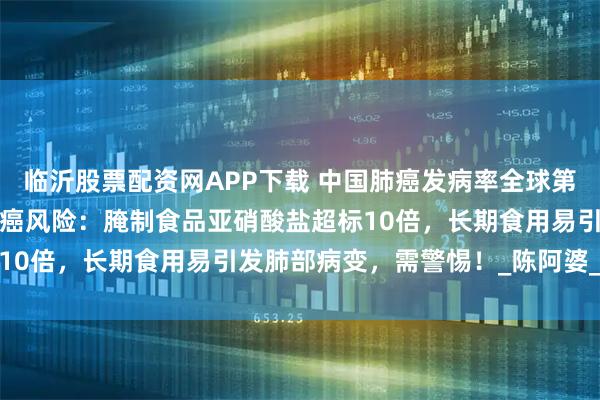 临沂股票配资网APP下载 中国肺癌发病率全球第一！这7种食物或增加肺癌风险：腌制食品亚硝酸盐超标10倍，长期食用易引发肺部病变，需警惕！_陈阿婆_林晓