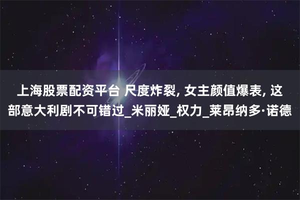 上海股票配资平台 尺度炸裂, 女主颜值爆表, 这部意大利剧不可错过_米丽娅_权力_莱昂纳多·诺德