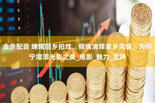 金浩配资 斓曦回乡拍戏，倾情演绎家乡风情，为怀宁增添光影之美_电影_魅力_支持