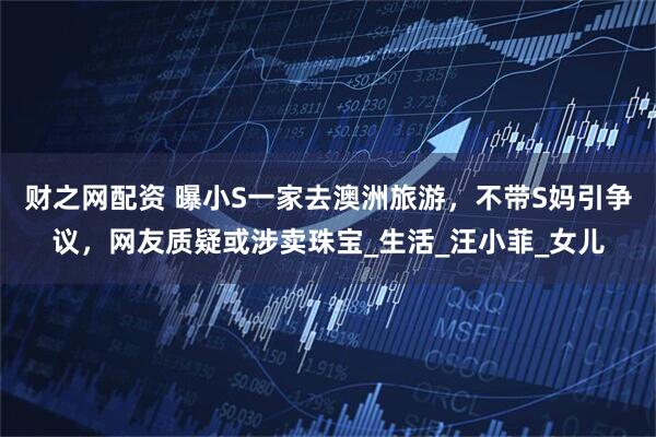财之网配资 曝小S一家去澳洲旅游，不带S妈引争议，网友质疑或涉卖珠宝_生活_汪小菲_女儿