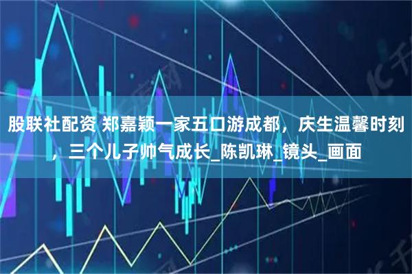 股联社配资 郑嘉颖一家五口游成都，庆生温馨时刻，三个儿子帅气成长_陈凯琳_镜头_画面