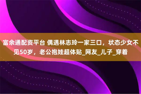 富余通配资平台 偶遇林志玲一家三口，状态少女不见50岁，老公抱娃超体贴_网友_儿子_穿着