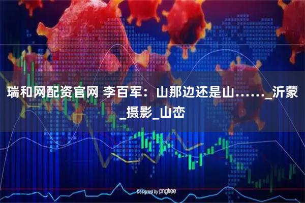 瑞和网配资官网 李百军：山那边还是山……_沂蒙_摄影_山峦