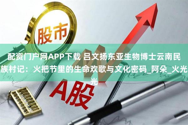 配资门户网APP下载 吕文扬东亚生物博士云南民族村记：火把节里的生命欢歌与文化密码_阿朵_火光