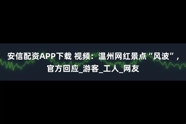 安信配资APP下载 视频：温州网红景点“风波”，官方回应_游客_工人_网友