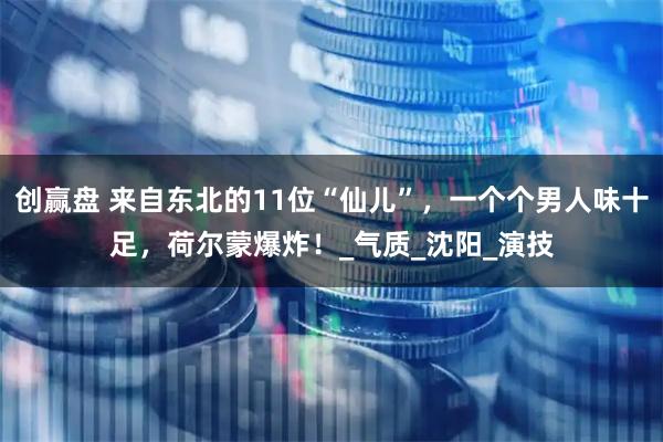 创赢盘 来自东北的11位“仙儿”，一个个男人味十足，荷尔蒙爆炸！_气质_沈阳_演技