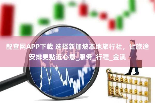 配查网APP下载 选择新加坡本地旅行社，让旅途安排更贴近心意_服务_行程_金溪
