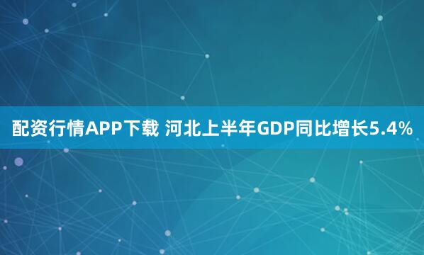 配资行情APP下载 河北上半年GDP同比增长5.4%