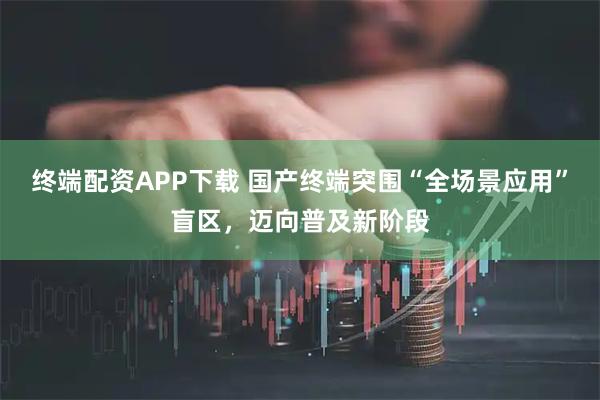 终端配资APP下载 国产终端突围“全场景应用”盲区，迈向普及新阶段