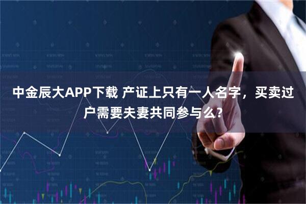 中金辰大APP下载 产证上只有一人名字，买卖过户需要夫妻共同参与么？