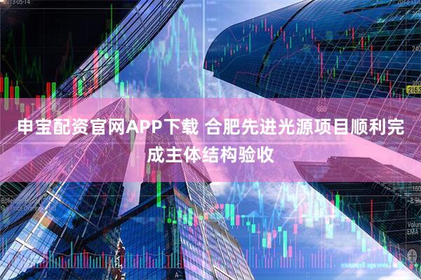 申宝配资官网APP下载 合肥先进光源项目顺利完成主体结构验收