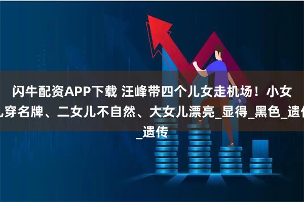 闪牛配资APP下载 汪峰带四个儿女走机场！小女儿穿名牌、二女儿不自然、大女儿漂亮_显得_黑色_遗传