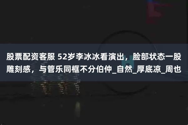 股票配资客服 52岁李冰冰看演出，脸部状态一股雕刻感，与管乐同框不分伯仲_自然_厚底凉_周也
