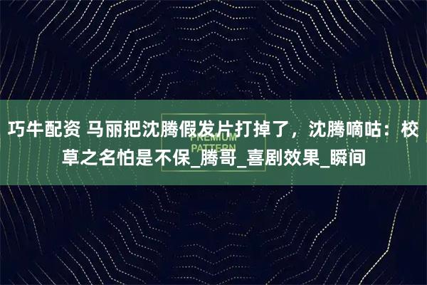 巧牛配资 马丽把沈腾假发片打掉了，沈腾嘀咕：校草之名怕是不保_腾哥_喜剧效果_瞬间