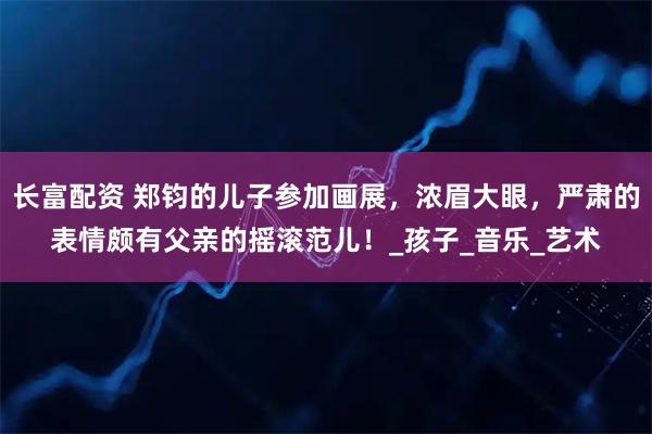 长富配资 郑钧的儿子参加画展，浓眉大眼，严肃的表情颇有父亲的摇滚范儿！_孩子_音乐_艺术