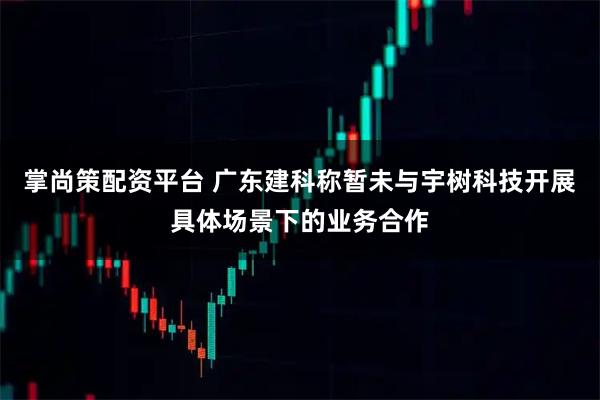 掌尚策配资平台 广东建科称暂未与宇树科技开展具体场景下的业务合作