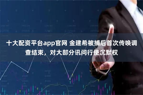 十大配资平台app官网 金建希被捕后首次传唤调查结束，对大部分讯问行使沉默权