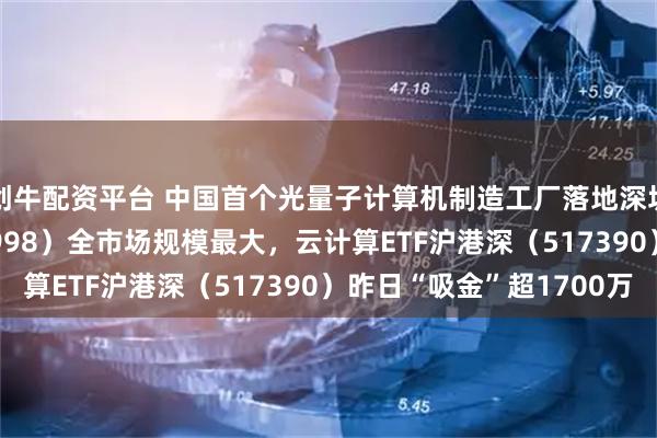创牛配资平台 中国首个光量子计算机制造工厂落地深圳，计算机ETF（159998）全市场规模最大，云计算ETF沪港深（517390）昨日“吸金”超1700万