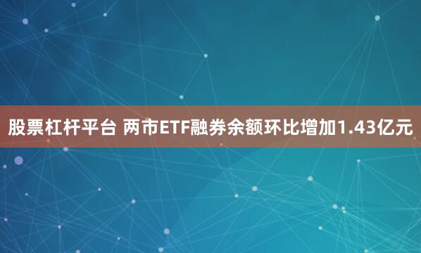 股票杠杆平台 两市ETF融券余额环比增加1.43亿元